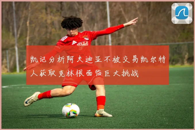 凯记分析阿夫迪亚不被交易凯尔特人获取克林根面临巨大挑战