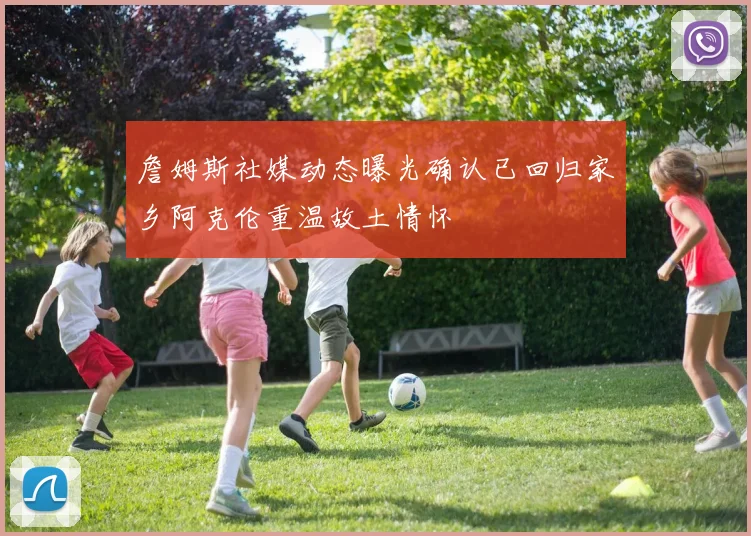 詹姆斯社媒动态曝光确认已回归家乡阿克伦重温故土情怀