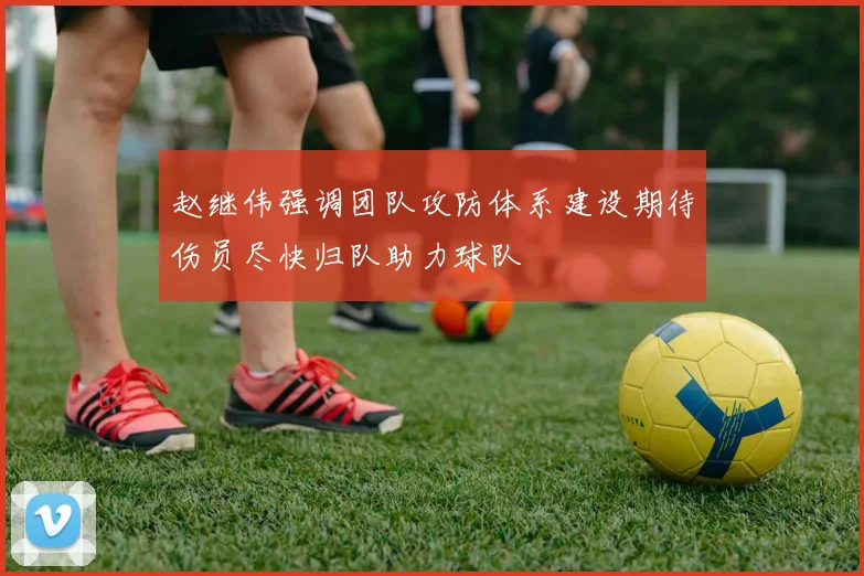 赵继伟强调团队攻防体系建设期待伤员尽快归队助力球队