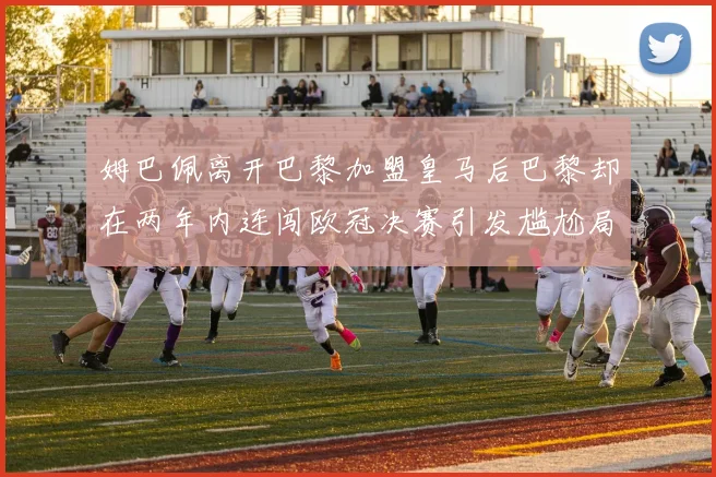 姆巴佩离开巴黎加盟皇马后巴黎却在两年内连闯欧冠决赛引发尴尬局面