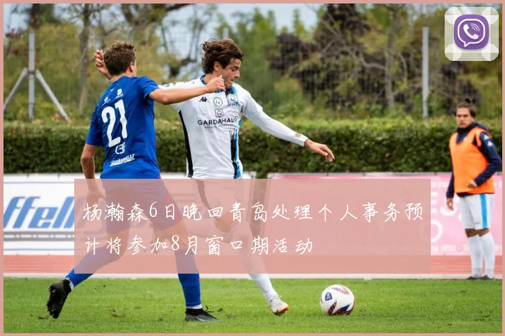 杨瀚森6日晚回青岛处理个人事务预计将参加8月窗口期活动