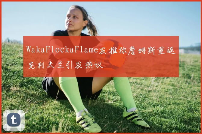 WakaFlockaFlame发推称詹姆斯重返克利夫兰引发热议