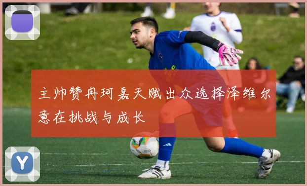 主帅赞冉珂嘉天赋出众选择泽维尔意在挑战与成长