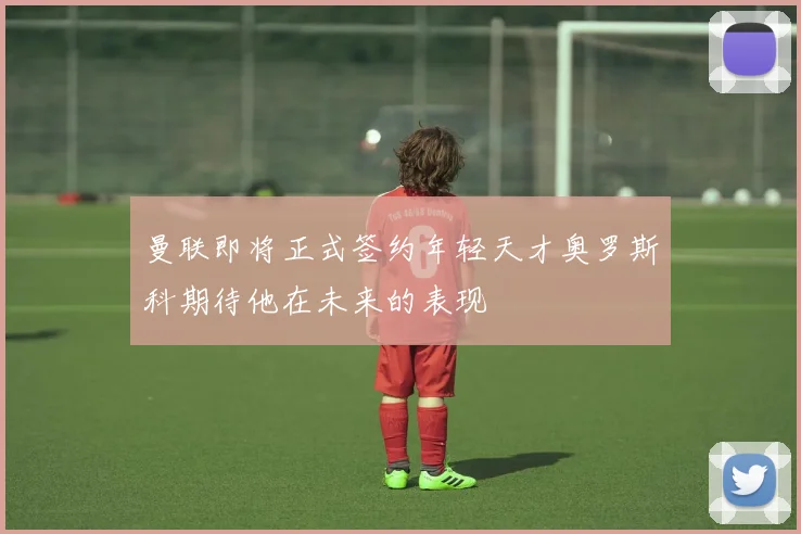 曼联即将正式签约年轻天才奥罗斯科期待他在未来的表现