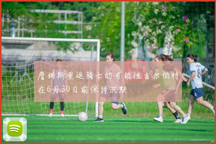 詹姆斯重返骑士的可能性吉尔伯特在6月30日前保持沉默