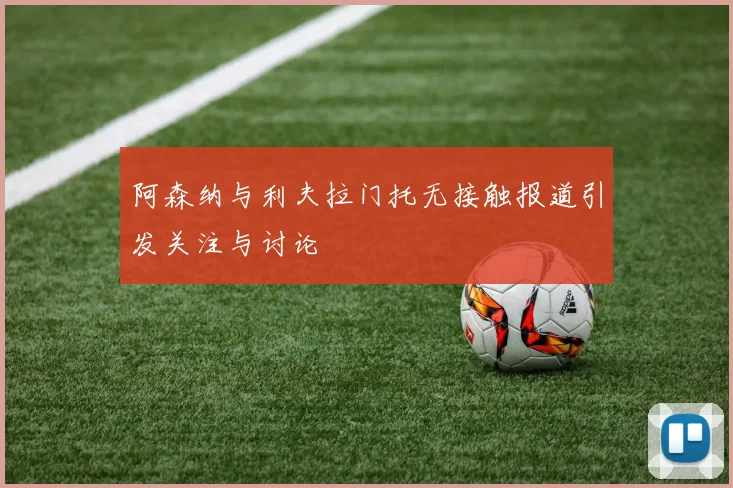 阿森纳与利夫拉门托无接触报道引发关注与讨论