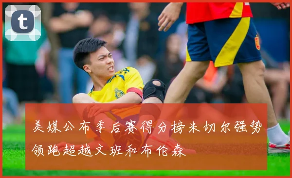 美媒公布季后赛得分榜米切尔强势领跑超越文班和布伦森