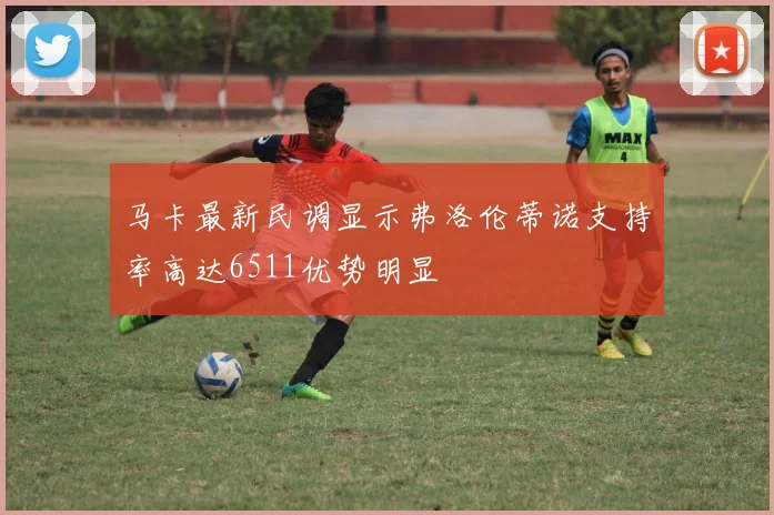 马卡最新民调显示弗洛伦蒂诺支持率高达6511优势明显