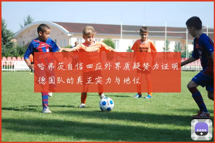 哈弗茨自信回应外界质疑努力证明德国队的真正实力与地位