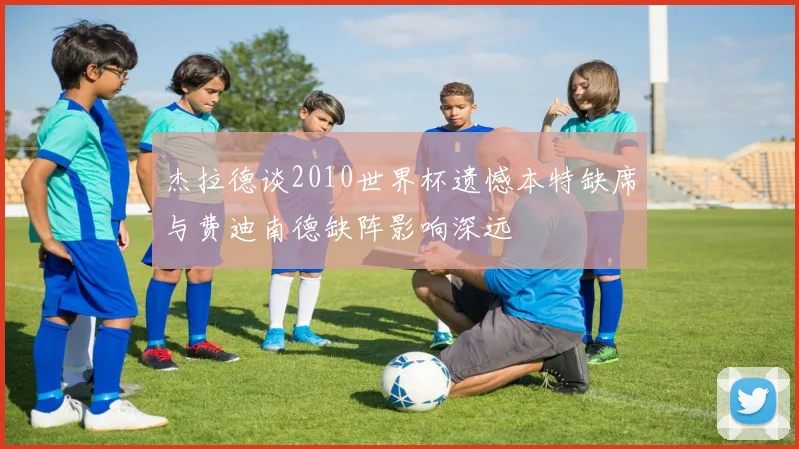 杰拉德谈2010世界杯遗憾本特缺席与费迪南德缺阵影响深远