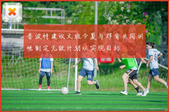 香波特建议文班今夏与邓肯共同训练制定无敌计划以实现目标