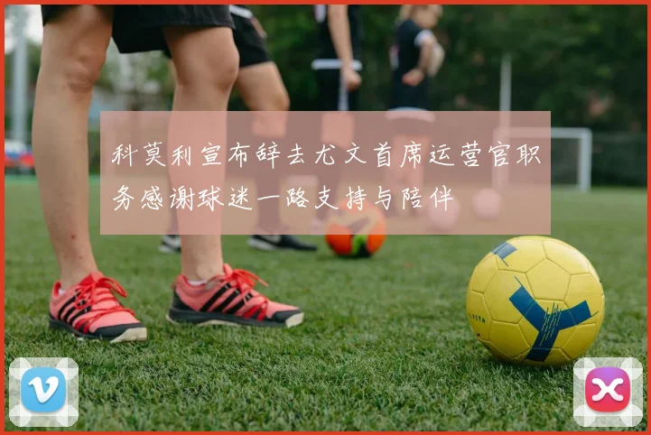 科莫利宣布辞去尤文首席运营官职务感谢球迷一路支持与陪伴