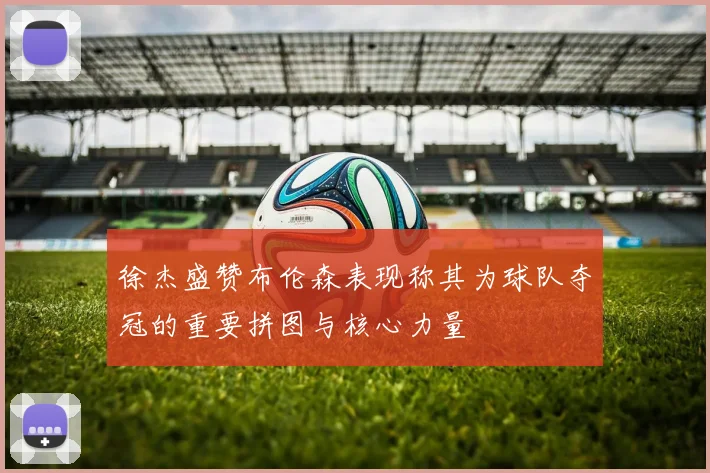 徐杰盛赞布伦森表现称其为球队夺冠的重要拼图与核心力量